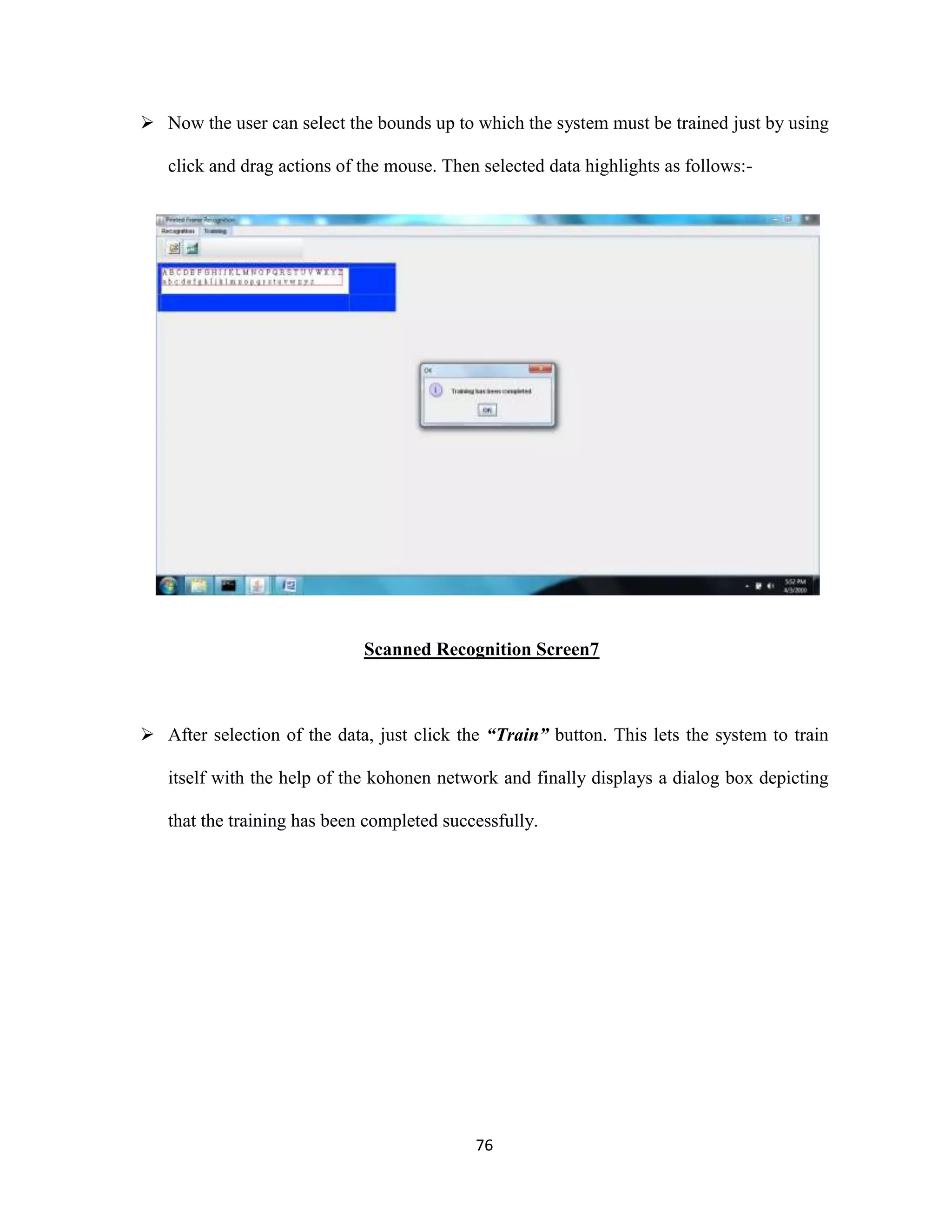  Now the user can select the bounds up to which the system must be trained just by using 
click and drag actions of the mouse. Then selected data highlights as follows:- 
Scanned Recognition Screen7 
 After selection of the data, just click the “Train” button. This lets the system to train 
itself with the help of the kohonen network and finally displays a dialog box depicting 
that the training has been completed successfully. 
76 
 