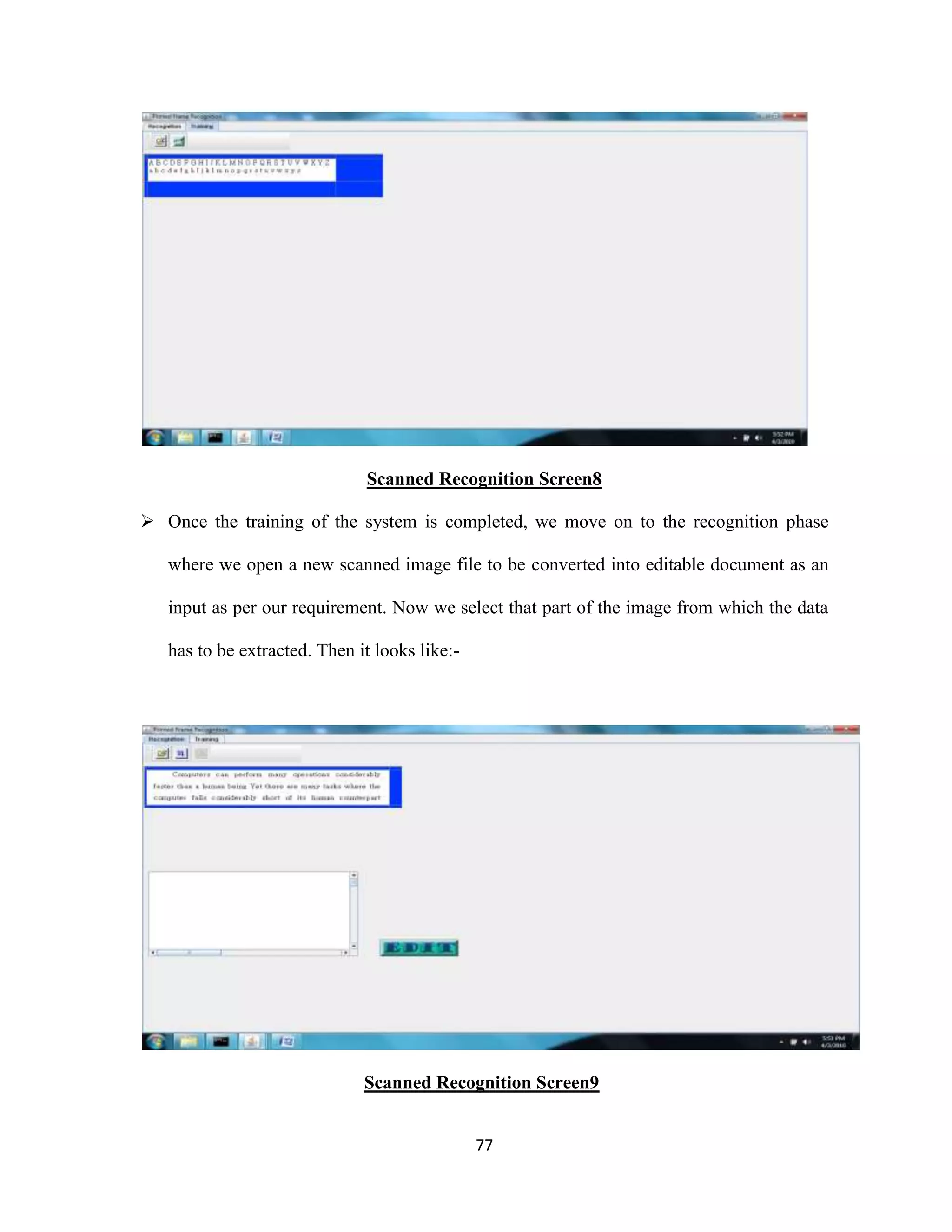 Scanned Recognition Screen8 
 Once the training of the system is completed, we move on to the recognition phase 
where we open a new scanned image file to be converted into editable document as an 
input as per our requirement. Now we select that part of the image from which the data 
77 
has to be extracted. Then it looks like:- 
Scanned Recognition Screen9 
 