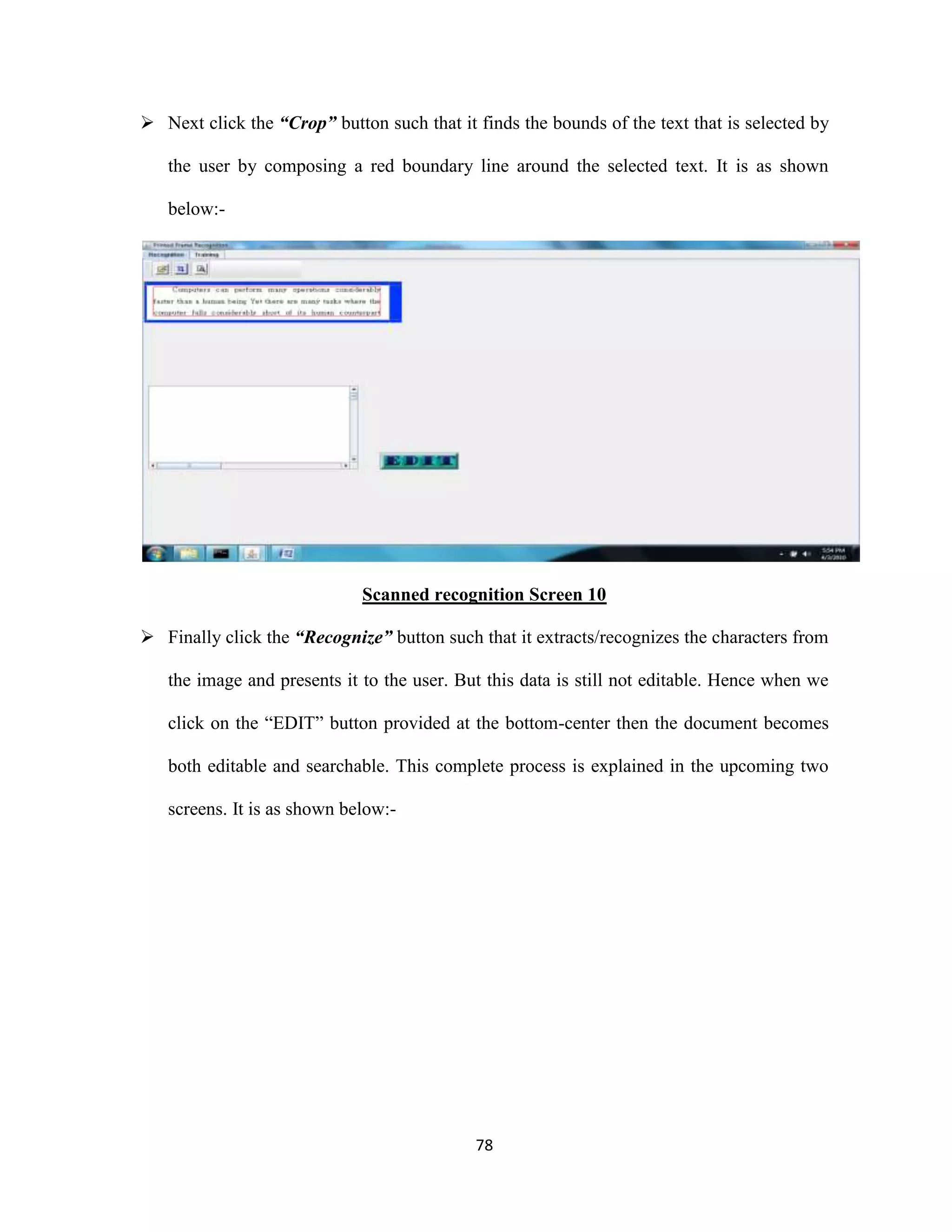  Next click the “Crop” button such that it finds the bounds of the text that is selected by 
the user by composing a red boundary line around the selected text. It is as shown 
78 
below:- 
Scanned recognition Screen 10 
 Finally click the “Recognize” button such that it extracts/recognizes the characters from 
the image and presents it to the user. But this data is still not editable. Hence when we 
click on the “EDIT” button provided at the bottom-center then the document becomes 
both editable and searchable. This complete process is explained in the upcoming two 
screens. It is as shown below:- 
 
