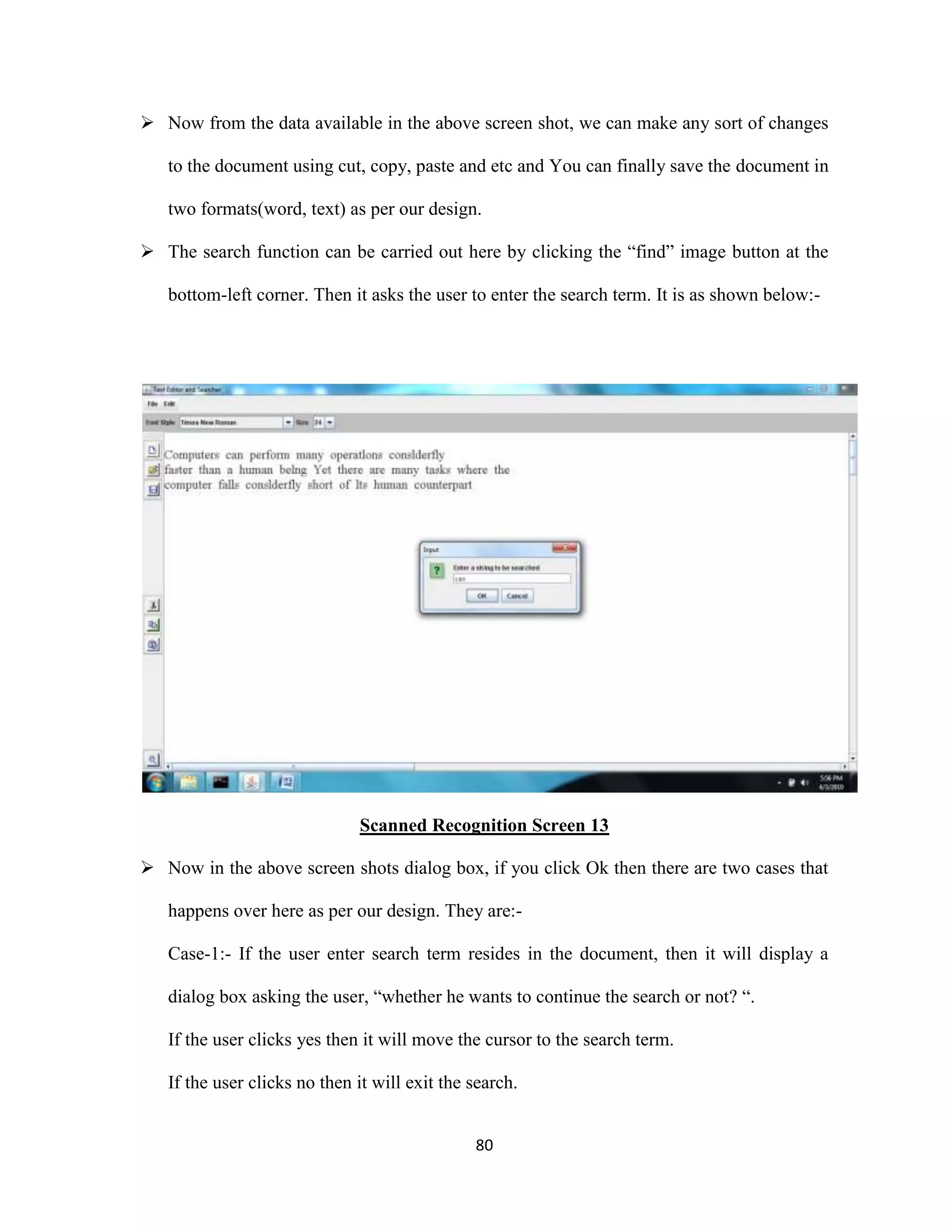  Now from the data available in the above screen shot, we can make any sort of changes 
to the document using cut, copy, paste and etc and You can finally save the document in 
two formats(word, text) as per our design. 
 The search function can be carried out here by clicking the “find” image button at the 
bottom-left corner. Then it asks the user to enter the search term. It is as shown below:- 
Scanned Recognition Screen 13 
 Now in the above screen shots dialog box, if you click Ok then there are two cases that 
happens over here as per our design. They are:- 
Case-1:- If the user enter search term resides in the document, then it will display a 
dialog box asking the user, “whether he wants to continue the search or not? “. 
If the user clicks yes then it will move the cursor to the search term. 
If the user clicks no then it will exit the search. 
80 
 