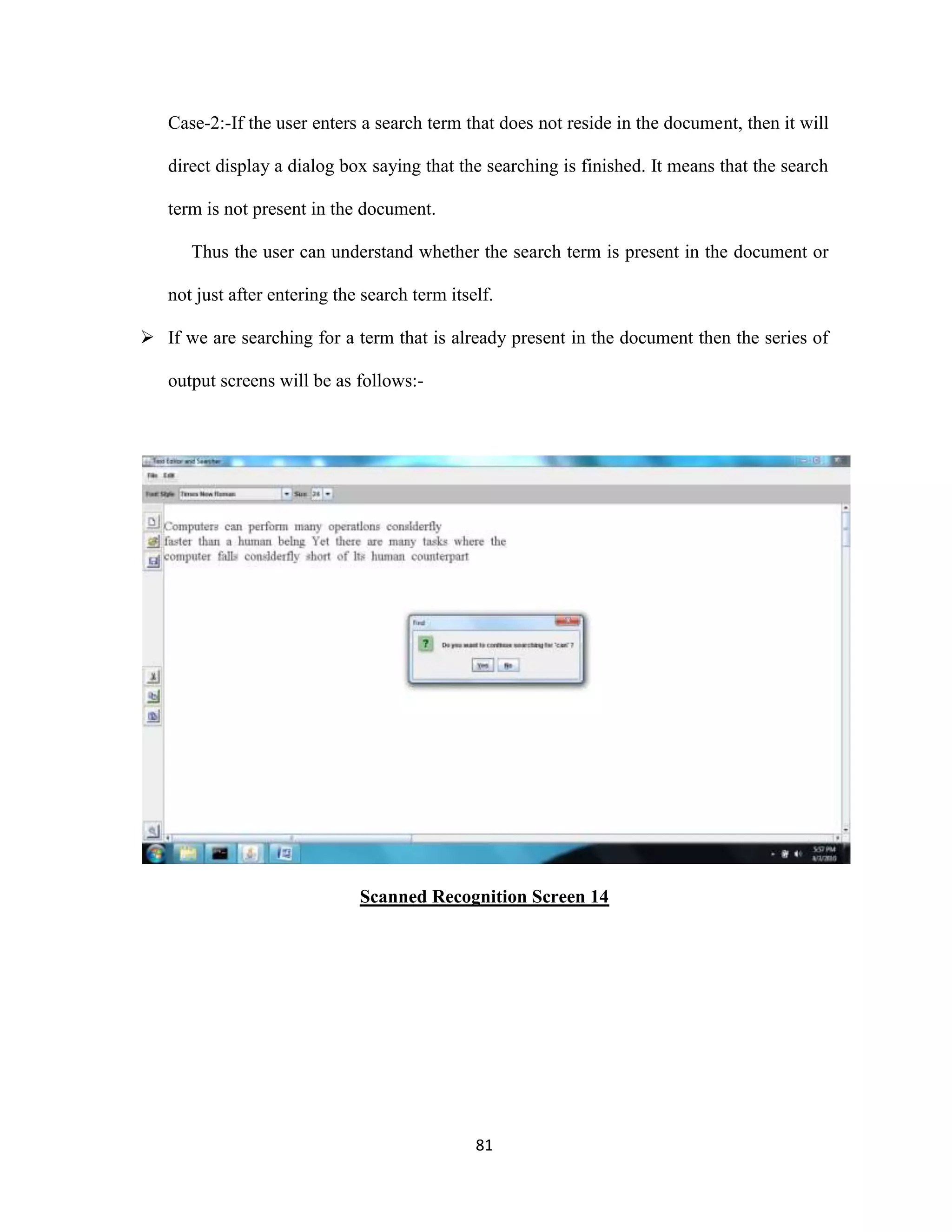 Case-2:-If the user enters a search term that does not reside in the document, then it will 
direct display a dialog box saying that the searching is finished. It means that the search 
81 
term is not present in the document. 
Thus the user can understand whether the search term is present in the document or 
not just after entering the search term itself. 
 If we are searching for a term that is already present in the document then the series of 
output screens will be as follows:- 
Scanned Recognition Screen 14 
 