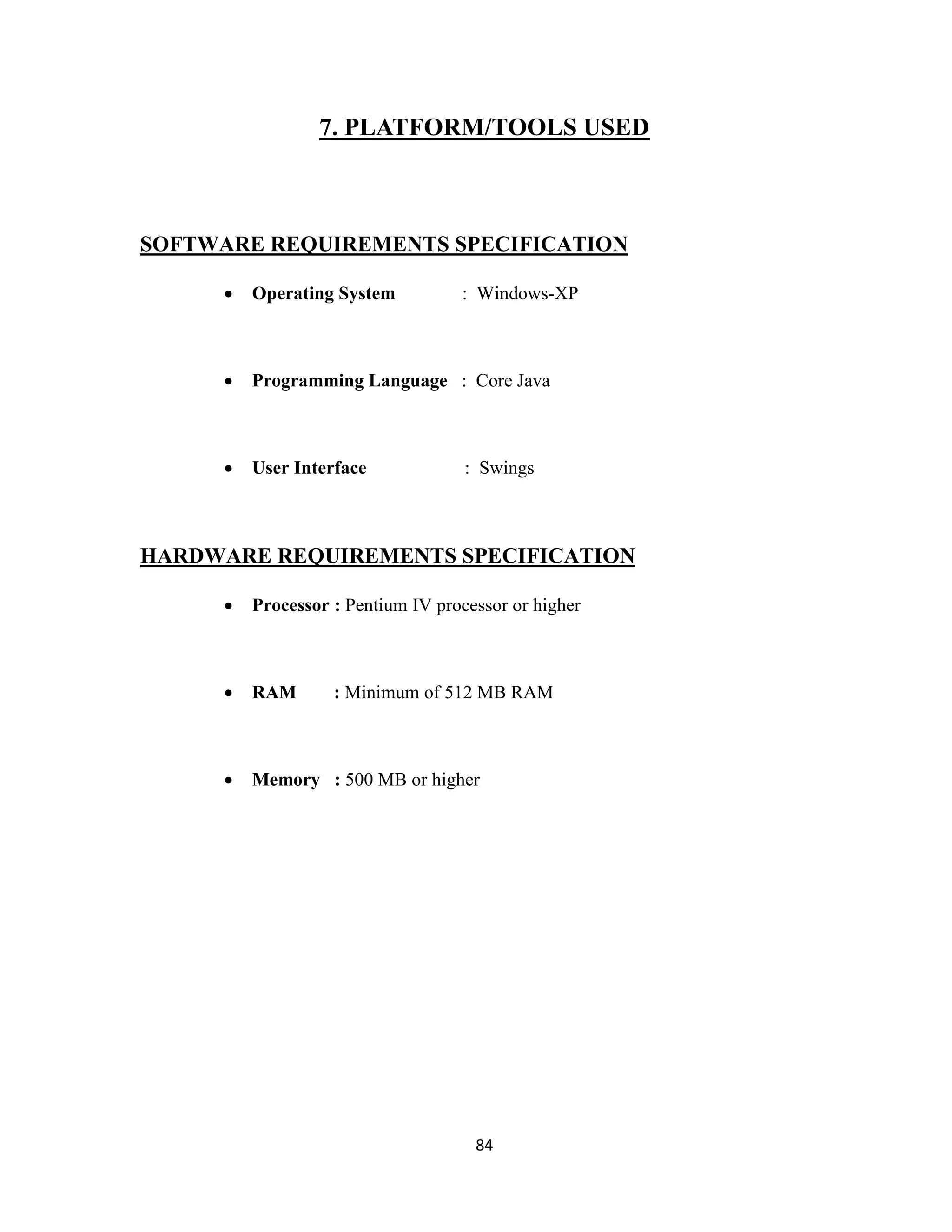 7. PLATFORM/TOOLS USED 
SOFTWARE REQUIREMENTS SPECIFICATION 
 Operating System : Windows-XP 
 Programming Language : Core Java 
 User Interface : Swings 
HARDWARE REQUIREMENTS SPECIFICATION 
 Processor : Pentium IV processor or higher 
 RAM : Minimum of 512 MB RAM 
 Memory : 500 MB or higher 
84 
 