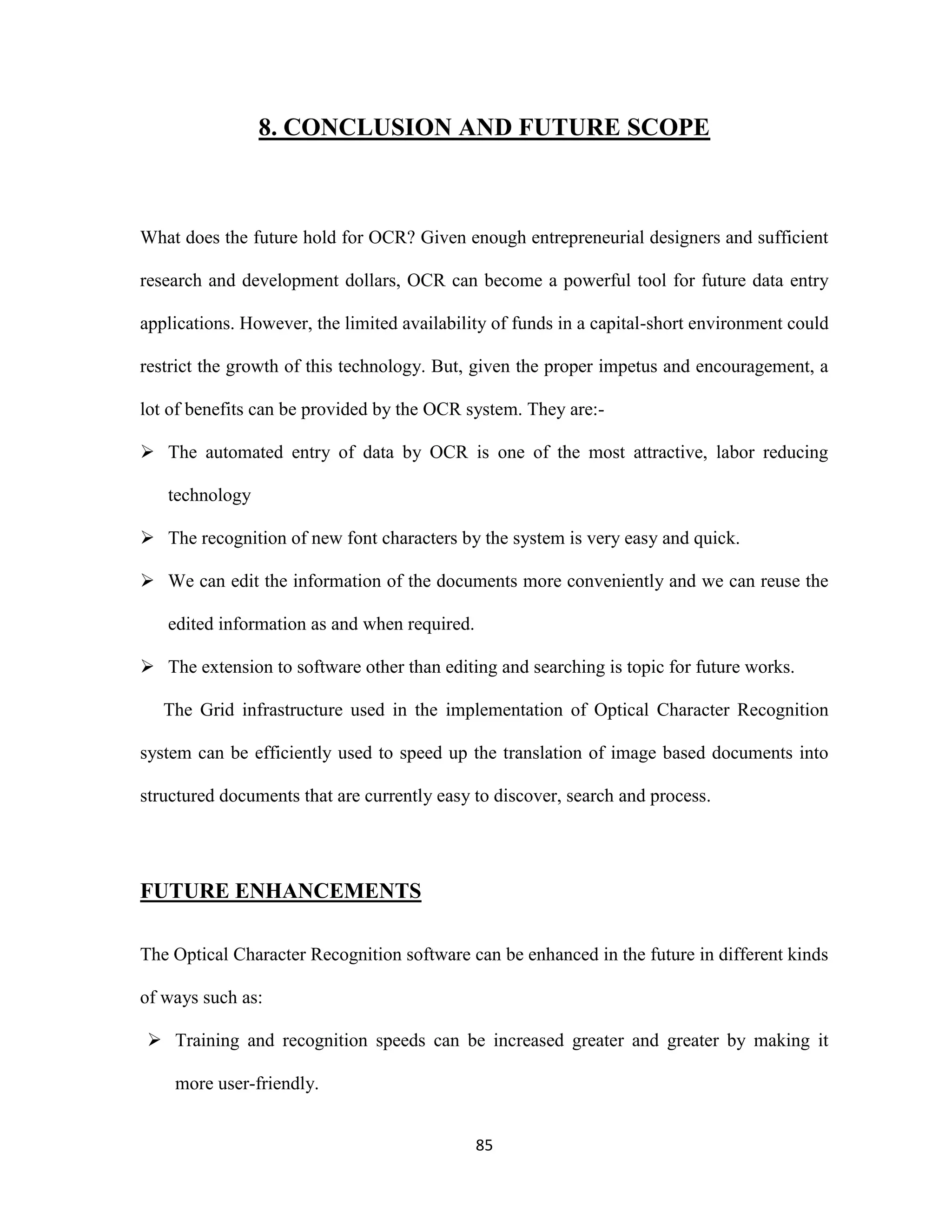 8. CONCLUSION AND FUTURE SCOPE 
What does the future hold for OCR? Given enough entrepreneurial designers and sufficient 
research and development dollars, OCR can become a powerful tool for future data entry 
applications. However, the limited availability of funds in a capital-short environment could 
restrict the growth of this technology. But, given the proper impetus and encouragement, a 
lot of benefits can be provided by the OCR system. They are:- 
 The automated entry of data by OCR is one of the most attractive, labor reducing 
85 
technology 
 The recognition of new font characters by the system is very easy and quick. 
 We can edit the information of the documents more conveniently and we can reuse the 
edited information as and when required. 
 The extension to software other than editing and searching is topic for future works. 
The Grid infrastructure used in the implementation of Optical Character Recognition 
system can be efficiently used to speed up the translation of image based documents into 
structured documents that are currently easy to discover, search and process. 
FUTURE ENHANCEMENTS 
The Optical Character Recognition software can be enhanced in the future in different kinds 
of ways such as: 
 Training and recognition speeds can be increased greater and greater by making it 
more user-friendly. 
 