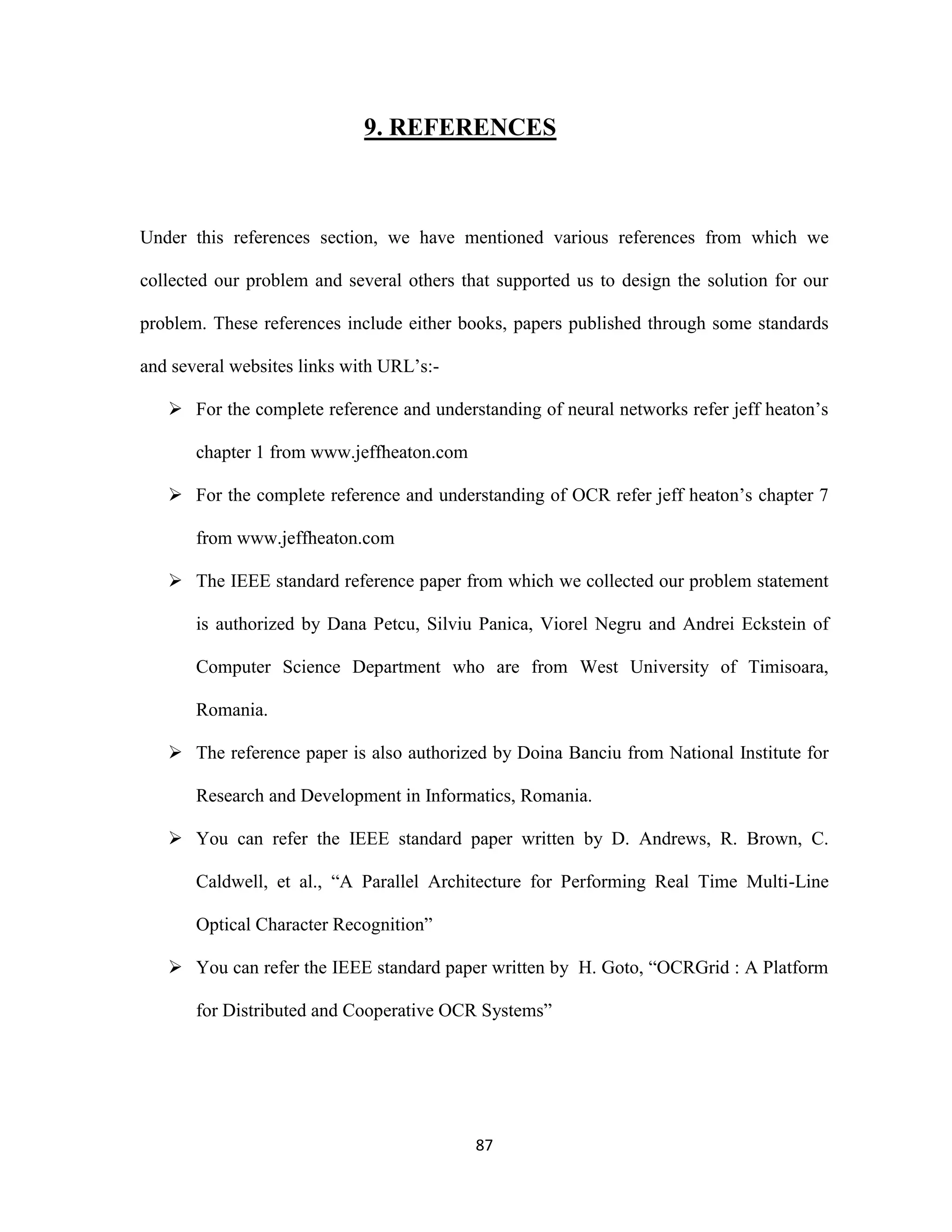 9. REFERENCES 
Under this references section, we have mentioned various references from which we 
collected our problem and several others that supported us to design the solution for our 
problem. These references include either books, papers published through some standards 
87 
and several websites links with URL’s:- 
 For the complete reference and understanding of neural networks refer jeff heaton’s 
chapter 1 from www.jeffheaton.com 
 For the complete reference and understanding of OCR refer jeff heaton’s chapter 7 
from www.jeffheaton.com 
 The IEEE standard reference paper from which we collected our problem statement 
is authorized by Dana Petcu, Silviu Panica, Viorel Negru and Andrei Eckstein of 
Computer Science Department who are from West University of Timisoara, 
Romania. 
 The reference paper is also authorized by Doina Banciu from National Institute for 
Research and Development in Informatics, Romania. 
 You can refer the IEEE standard paper written by D. Andrews, R. Brown, C. 
Caldwell, et al., “A Parallel Architecture for Performing Real Time Multi-Line 
Optical Character Recognition” 
 You can refer the IEEE standard paper written by H. Goto, “OCRGrid : A Platform 
for Distributed and Cooperative OCR Systems” 
 