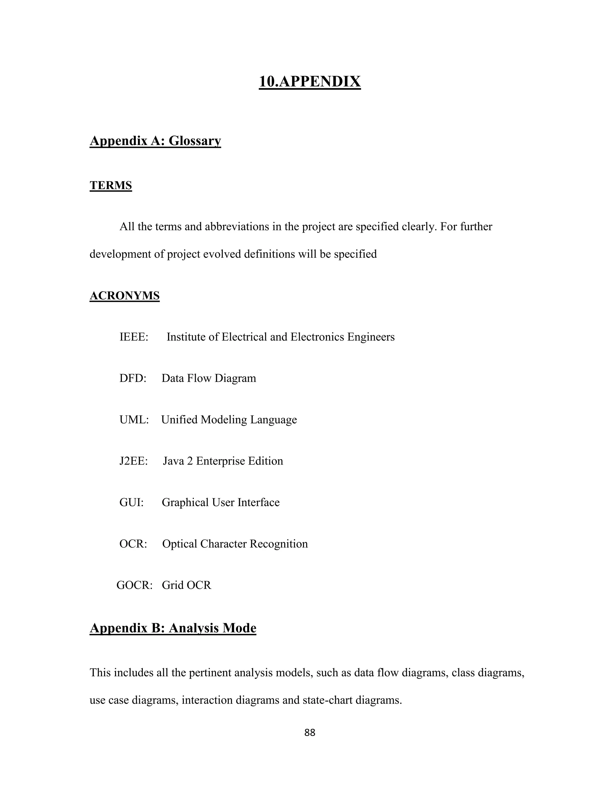 10.APPENDIX 
88 
Appendix A: Glossary 
TERMS 
All the terms and abbreviations in the project are specified clearly. For further 
development of project evolved definitions will be specified 
ACRONYMS 
IEEE: Institute of Electrical and Electronics Engineers 
DFD: Data Flow Diagram 
UML: Unified Modeling Language 
J2EE: Java 2 Enterprise Edition 
GUI: Graphical User Interface 
OCR: Optical Character Recognition 
GOCR: Grid OCR 
Appendix B: Analysis Mode 
This includes all the pertinent analysis models, such as data flow diagrams, class diagrams, 
use case diagrams, interaction diagrams and state-chart diagrams. 
