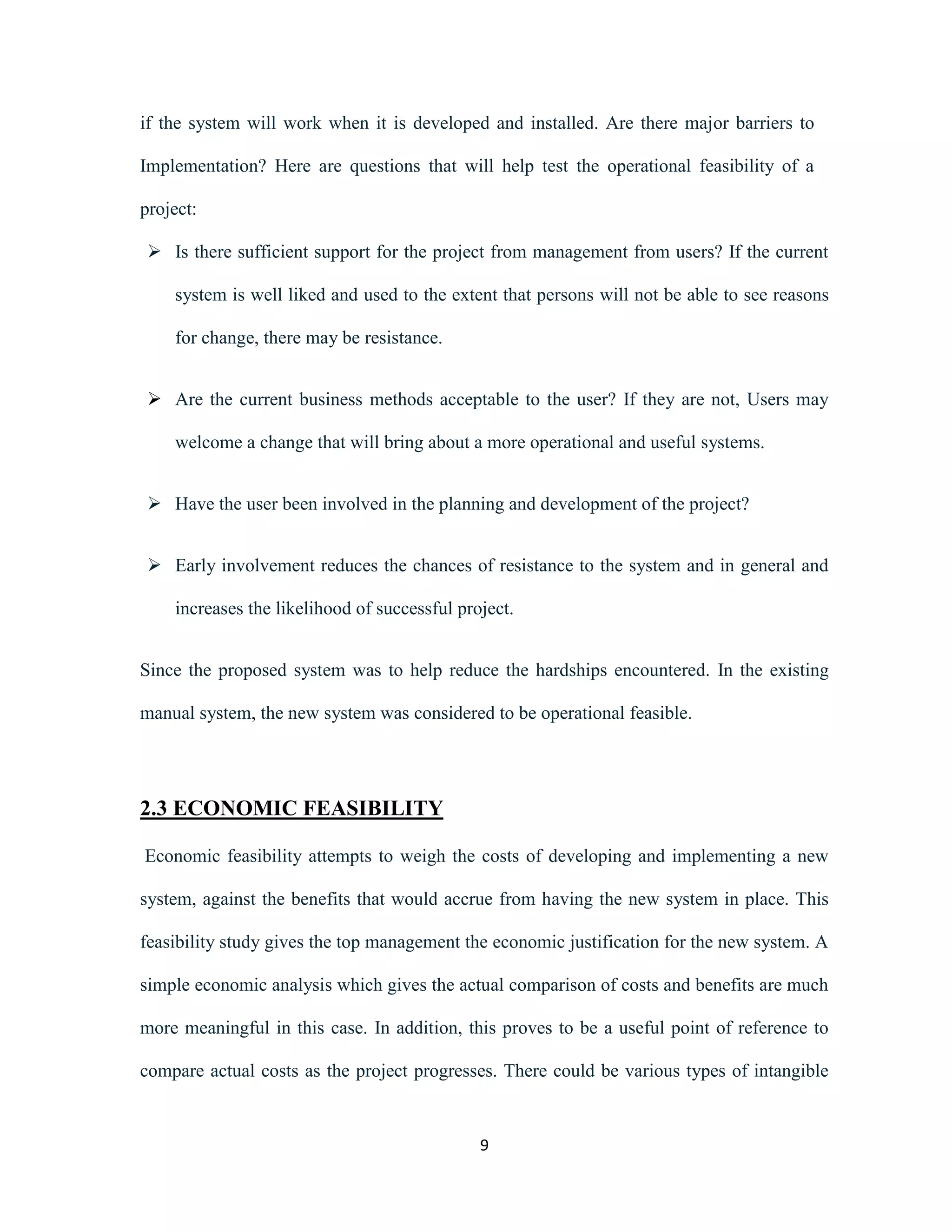if the system will work when it is developed and installed. Are there major barriers to 
Implementation? Here are questions that will help test the operational feasibility of a 
9 
project: 
 Is there sufficient support for the project from management from users? If the current 
system is well liked and used to the extent that persons will not be able to see reasons 
for change, there may be resistance. 
 Are the current business methods acceptable to the user? If they are not, Users may 
welcome a change that will bring about a more operational and useful systems. 
 Have the user been involved in the planning and development of the project? 
 Early involvement reduces the chances of resistance to the system and in general and 
increases the likelihood of successful project. 
Since the proposed system was to help reduce the hardships encountered. In the existing 
manual system, the new system was considered to be operational feasible. 
2.3 ECONOMIC FEASIBILITY 
Economic feasibility attempts to weigh the costs of developing and implementing a new 
system, against the benefits that would accrue from having the new system in place. This 
feasibility study gives the top management the economic justification for the new system. A 
simple economic analysis which gives the actual comparison of costs and benefits are much 
more meaningful in this case. In addition, this proves to be a useful point of reference to 
compare actual costs as the project progresses. There could be various types of intangible 
 
