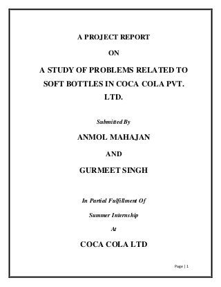 Page | 1
A PROJECT REPORT
ON
A STUDY OF PROBLEMS RELATED TO
SOFT BOTTLES IN COCA COLA PVT.
LTD.
Submitted By
ANMOL MAHAJAN
AND
GURMEET SINGH
In Partial Fulfillment Of
Summer Internship
At
COCA COLA LTD
 