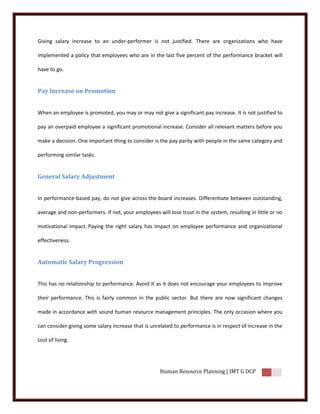 Giving salary increase to an under-performer is not justified. There are organizations who have

implemented a policy that employees who are in the last five percent of the performance bracket will

have to go.


Pay Increase on Promotion


When an employee is promoted, you may or may not give a significant pay increase. It is not justified to

pay an overpaid employee a significant promotional increase. Consider all relevant matters before you

make a decision. One important thing to consider is the pay parity with people in the same category and

performing similar tasks.


General Salary Adjustment


In performance-based pay, do not give across-the-board increases. Differentiate between outstanding,

average and non-performers. If not, your employees will lose trust in the system, resulting in little or no

motivational impact. Paying the right salary has impact on employee performance and organizational

effectiveness.


Automatic Salary Progression


This has no relationship to performance. Avoid it as it does not encourage your employees to improve

their performance. This is fairly common in the public sector. But there are now significant changes

made in accordance with sound human resource management principles. The only occasion where you

can consider giving some salary increase that is unrelated to performance is in respect of increase in the

cost of living.




                                                     Human Resource Planning | IMT G DCP
 