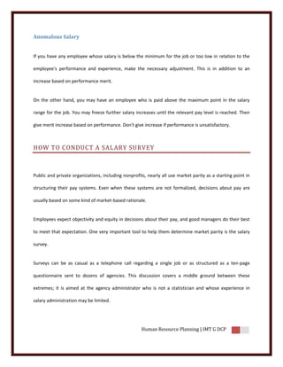 Anomalous Salary


If you have any employee whose salary is below the minimum for the job or too low in relation to the

employee's performance and experience, make the necessary adjustment. This is in addition to an

increase based on performance merit.


On the other hand, you may have an employee who is paid above the maximum point in the salary

range for the job. You may freeze further salary increases until the relevant pay level is reached. Then

give merit increase based on performance. Don't give increase if performance is unsatisfactory.



HOW TO CONDUCT A SALARY SURVEY



Public and private organizations, including nonprofits, nearly all use market parity as a starting point in

structuring their pay systems. Even when these systems are not formalized, decisions about pay are

usually based on some kind of market-based rationale.


Employees expect objectivity and equity in decisions about their pay, and good managers do their best

to meet that expectation. One very important tool to help them determine market parity is the salary

survey.


Surveys can be as casual as a telephone call regarding a single job or as structured as a ten-page

questionnaire sent to dozens of agencies. This discussion covers a middle ground between these

extremes; it is aimed at the agency administrator who is not a statistician and whose experience in

salary administration may be limited.




                                                     Human Resource Planning | IMT G DCP
 