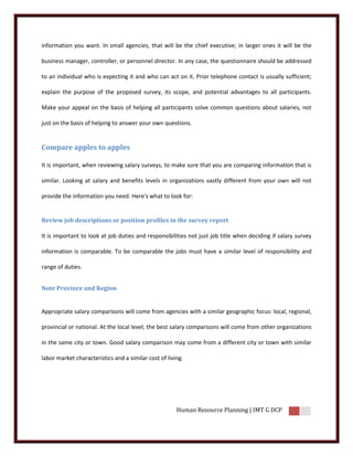 information you want. In small agencies, that will be the chief executive; in larger ones it will be the

business manager, controller, or personnel director. In any case, the questionnaire should be addressed

to an individual who is expecting it and who can act on it. Prior telephone contact is usually sufficient;

explain the purpose of the proposed survey, its scope, and potential advantages to all participants.

Make your appeal on the basis of helping all participants solve common questions about salaries, not

just on the basis of helping to answer your own questions.


Compare apples to apples

It is important, when reviewing salary surveys, to make sure that you are comparing information that is

similar. Looking at salary and benefits levels in organizations vastly different from your own will not

provide the information you need. Here's what to look for:


Review job descriptions or position profiles in the survey report

It is important to look at job duties and responsibilities not just job title when deciding if salary survey

information is comparable. To be comparable the jobs must have a similar level of responsibility and

range of duties.


Note Province and Region


Appropriate salary comparisons will come from agencies with a similar geographic focus: local, regional,

provincial or national. At the local level, the best salary comparisons will come from other organizations

in the same city or town. Good salary comparison may come from a different city or town with similar

labor market characteristics and a similar cost of living.




                                                       Human Resource Planning | IMT G DCP
 