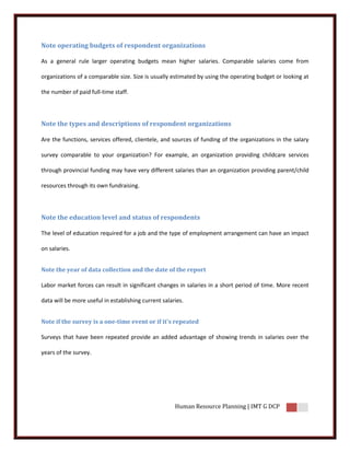 Note operating budgets of respondent organizations

As a general rule larger operating budgets mean higher salaries. Comparable salaries come from

organizations of a comparable size. Size is usually estimated by using the operating budget or looking at

the number of paid full-time staff.




Note the types and descriptions of respondent organizations

Are the functions, services offered, clientele, and sources of funding of the organizations in the salary

survey comparable to your organization? For example, an organization providing childcare services

through provincial funding may have very different salaries than an organization providing parent/child

resources through its own fundraising.




Note the education level and status of respondents

The level of education required for a job and the type of employment arrangement can have an impact

on salaries.


Note the year of data collection and the date of the report

Labor market forces can result in significant changes in salaries in a short period of time. More recent

data will be more useful in establishing current salaries.


Note if the survey is a one-time event or if it's repeated

Surveys that have been repeated provide an added advantage of showing trends in salaries over the

years of the survey.




                                                      Human Resource Planning | IMT G DCP
 