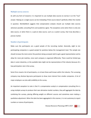 Multiple survey sources

As with any form of research, it is important to use multiple data sources to narrow in on the "true"

answer. Relying on a single source can be misleading if that source doesn't perfectly reflect the market

in question. WorldatWork suggests that compensation analysts should use multiple data sources

wherever possible; consulting firms and academics agree. The exceptions come when there is only one

data source, or when there is a spot-on data source, such as a custom survey, that truly describes a

precise market.


Number of participants

Make sure the participants are a good sample of the recruiting market. Generally, eight to ten

participating companies is a good sample for positions below the management level. The sample size

should increase the more senior the positions being surveyed, both to get a good representation and to

allow for more job matches, since each company is organized differently. There could be limited pay

data in some industries, or the available data might not be representative of the industry because of a

low participation rate in the survey.


Some firms reveal a list of participants, or at least those well known within the industry. The surveying

company may disclose big-name participants to draw more interest from smaller companies. A list of

major employers can also add credibility to the survey.


An important exception to note is that if a compensation analyst or compensation consulting firm is

using multiple surveys to produce their own derivative market numbers, they will aggregate the data by

combining the surveys, placing differing weight on different sources and sometimes even making a

qualitative adjustment. When the data has been aggregated in this manner, it is not customary to report

numbers or names of participants.

                                                    Human Resource Planning | IMT G DCP
 