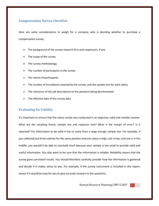 Compensation Survey Checklist


Here are some considerations to weigh for a company who is deciding whether to purchase a

compensation survey.


       The background of the survey research firm and cosponsors, if any

       The scope of the survey

       The survey methodology

       The number of participants in the survey

       The names of participants

       The number of incumbents covered by the survey; and the sample size for each salary

       The relevance of the job descriptions to the positions being benchmarked

       The effective date of the survey data


Evaluating Its Validity

It’s important to ensure that the salary survey was conducted in an objective, valid and reliable manner.

What are the sampling frame, sample size and response rate? What is the margin of error? Is it

reported? For information to be valid it has to come from a large enough sample size. For example, if

you collected just three salaries for the same position and one salary is high, one is low, and one is in the

middle, you wouldn't be able to conclude much because your sample is too small to provide valid and

useful information. You also want to be sure that the information is reliable. Reliability means that the

survey gives consistent results. You should therefore carefully consider how the information is gathered

and decide if it makes sense to you. For example, if the survey instrument is included in the report,

assess if it would be easy for you to give accurate answers to the questions.


                                                      Human Resource Planning | IMT G DCP
 