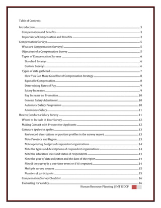 Table of Contents

Introduction ............................................................................................................................................................................... 3
    Compensation and Benefits ............................................................................................................................................ 3
    Important of Compensation and Benefits ................................................................................................................ 3
Compensation Surveys .......................................................................................................................................................... 5
    What are Compensation Surveys? ............................................................................................................................... 5
    Objectives of a Compensation Survey ........................................................................................................................ 5
    Types of Compensation Surveys .................................................................................................................................. 6
        Standard Surveys ........................................................................................................................................................... 6
        Custom Surveys .............................................................................................................................................................. 6
    Types of data gathered ..................................................................................................................................................... 7
        How You Can Make Good Use of Compensation Strategy ............................................................................. 8
        Equitable Compensation ............................................................................................................................................. 8
        Determining Rates of Pay ........................................................................................................................................... 9
        Salary Increases .............................................................................................................................................................. 9
        Pay Increase on Promotion ...................................................................................................................................... 10
        General Salary Adjustment ...................................................................................................................................... 10
        Automatic Salary Progression ................................................................................................................................ 10
        Anomalous Salary ........................................................................................................................................................ 11
How to Conduct a Salary Survey ..................................................................................................................................... 11
    Whom to Include in Your Survey ............................................................................................................................... 12
    Making Contact with Prospective Applicants ....................................................................................................... 12
    Compare apples to apples ............................................................................................................................................. 13
        Review job descriptions or position profiles in the survey report ......................................................... 13
        Note Province and Region ........................................................................................................................................ 13
        Note operating budgets of respondent organizations .................................................................................. 14
        Note the types and descriptions of respondent organizations ................................................................. 14
        Note the education level and status of respondents ..................................................................................... 14
        Note the year of data collection and the date of the report........................................................................ 14
        Note if the survey is a one-time event or if it's repeated............................................................................. 14
        Multiple survey sources ............................................................................................................................................ 15
        Number of participants ............................................................................................................................................. 15
    Compensation Survey Checklist ................................................................................................................................. 16
    Evaluating Its Validity ..................................................................................................................................................... 16
                                                                                Human Resource Planning | IMT G DCP
 