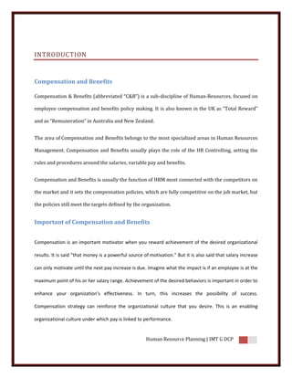 INTRODUCTION


Compensation and Benefits

Compensation & Benefits (abbreviated “C&B”) is a sub-discipline of Human-Resources, focused on

employee compensation and benefits policy making. It is also known in the UK as “Total Reward”

and as “Remuneration” in Australia and New Zealand.


The area of Compensation and Benefits belongs to the most specialized areas in Human Resources

Management. Compensation and Benefits usually plays the role of the HR Controlling, setting the

rules and procedures around the salaries, variable pay and benefits.


Compensation and Benefits is usually the function of HRM most connected with the competitors on

the market and it sets the compensation policies, which are fully competitive on the job market, but

the policies still meet the targets defined by the organization.


Important of Compensation and Benefits


Compensation is an important motivator when you reward achievement of the desired organizational

results. It is said "that money is a powerful source of motivation." But it is also said that salary increase

can only motivate until the next pay increase is due. Imagine what the impact is if an employee is at the

maximum point of his or her salary range. Achievement of the desired behaviors is important in order to

enhance your organization's effectiveness. In turn, this increases the possibility of success.

Compensation strategy can reinforce the organizational culture that you desire. This is an enabling

organizational culture under which pay is linked to performance.


                                                      Human Resource Planning | IMT G DCP
 