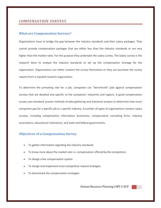 COMPENSATION SURVEYS


What are Compensation Surveys?

Organizations have to bridge the gap between the industry standards and their salary packages. They

cannot provide compensation packages that are either less than the industry standards or are very

higher than the market rates. For the purpose they undertake the salary survey. The Salary survey is the

research done to analyze the industry standards to set up the compensation strategy for the

organization. Organizations can either conduct the survey themselves or they can purchase the survey

reports from a reputed research organization.


To determine the prevailing rate for a job, companies can "benchmark" jobs against compensation

surveys that are detailed and specific to the companies' industries and regions. A good compensation

survey uses standard, proven methods of data gathering and statistical analysis to determine how much

companies pay for a specific job in a specific industry. A number of types of organizations conduct salary

surveys, including compensation information businesses, compensation consulting firms, industry

associations, educational institutions, and state and federal governments.


Objectives of a Compensation Survey


       To gather information regarding the industry standards

       To know more about the market rate i.e. compensation offered by the competitors

       To design a fair compensation system

       To design and implement most competitive reward strategies

       To benchmark the compensation strategies



                                                    Human Resource Planning | IMT G DCP
 