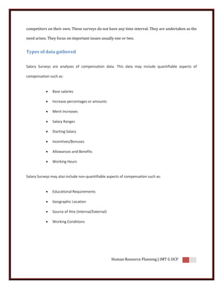 competitors on their own. These surveys do not have any time interval. They are undertaken as the

need arises. They focus on important issues usually one or two.


Types of data gathered


Salary Surveys are analyses of compensation data. This data may include quantifiable aspects of

compensation such as:


              Base salaries

              Increase percentages or amounts

              Merit Increases

              Salary Ranges

              Starting Salary

              Incentives/Bonuses

              Allowances and Benefits

              Working Hours


Salary Surveys may also include non-quantifiable aspects of compensation such as:


              Educational Requirements

              Geographic Location

              Source of Hire (Internal/External)

              Working Conditions




                                                    Human Resource Planning | IMT G DCP
 