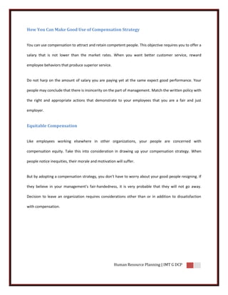 How You Can Make Good Use of Compensation Strategy


You can use compensation to attract and retain competent people. This objective requires you to offer a

salary that is not lower than the market rates. When you want better customer service, reward

employee behaviors that produce superior service.


Do not harp on the amount of salary you are paying yet at the same expect good performance. Your

people may conclude that there is insincerity on the part of management. Match the written policy with

the right and appropriate actions that demonstrate to your employees that you are a fair and just

employer.


Equitable Compensation


Like employees working elsewhere in other organizations, your people are concerned with

compensation equity. Take this into consideration in drawing up your compensation strategy. When

people notice inequities, their morale and motivation will suffer.


But by adopting a compensation strategy, you don't have to worry about your good people resigning. If

they believe in your management's fair-handedness, it is very probable that they will not go away.

Decision to leave an organization requires considerations other than or in addition to dissatisfaction

with compensation.




                                                     Human Resource Planning | IMT G DCP
 
