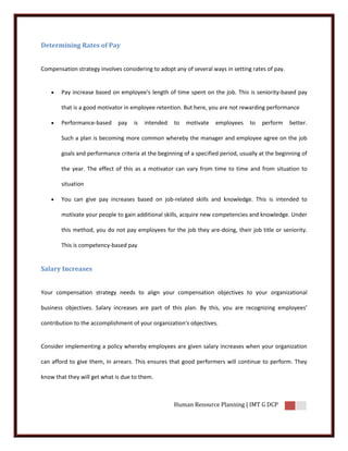 Determining Rates of Pay


Compensation strategy involves considering to adopt any of several ways in setting rates of pay.


       Pay increase based on employee's length of time spent on the job. This is seniority-based pay

        that is a good motivator in employee retention. But here, you are not rewarding performance

       Performance-based     pay   is   intended   to   motivate    employees     to   perform    better.

        Such a plan is becoming more common whereby the manager and employee agree on the job

        goals and performance criteria at the beginning of a specified period, usually at the beginning of

        the year. The effect of this as a motivator can vary from time to time and from situation to

        situation

       You can give pay increases based on job-related skills and knowledge. This is intended to

        motivate your people to gain additional skills, acquire new competencies and knowledge. Under

        this method, you do not pay employees for the job they are-doing, their job title or seniority.

        This is competency-based pay


Salary Increases


Your compensation strategy needs to align your compensation objectives to your organizational

business objectives. Salary increases are part of this plan. By this, you are recognizing employees’

contribution to the accomplishment of your organization's objectives.


Consider implementing a policy whereby employees are given salary increases when your organization

can afford to give them, in arrears. This ensures that good performers will continue to perform. They

know that they will get what is due to them.



                                                    Human Resource Planning | IMT G DCP
 