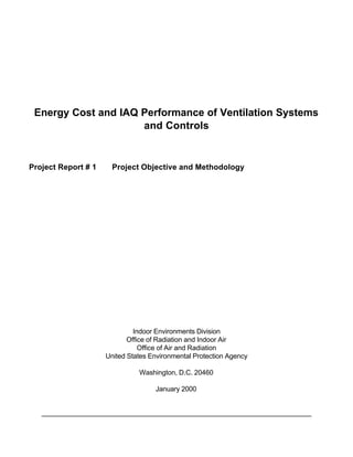 Energy Cost and IAQ Performance of Ventilation Systems
                     and Controls


Project Report # 1     Project Objective and Methodology




                              Indoor Environments Division
                            Office of Radiation and Indoor Air
                                Office of Air and Radiation
                     United States Environmental Protection Agency

                               Washington, D.C. 20460

                                    January 2000
 
