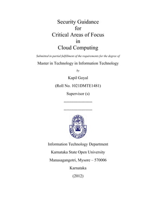 Security Guidance
                       for
             Critical Areas of Focus
                        in
               Cloud Computing
Submitted in partial fulfillment of the requirements for the degree of

Master in Technology in Information Technology
                                 by

                          Kapil Goyal
               (Roll No. 1021DMTE1481)
                         Supervisor (s)
                       ---------------------
                       ---------------------




         Information Technology Department
            Karnataka State Open University
           Manasagangotri, Mysore – 570006
                           Karnataka
                              (2012)
 