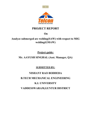 1




                PROJECT REPORT
                         On
Analyze submerged arc welding(SAW) with respect to MIG
                   welding(GMAW)


                    Project guide:
     Mr. AAYUSH SINGHAL (Asst. Manager, QA)


                   SUBMITTED BY:

             NISHANT RAO BODDEDA
       B.TECH MECHANICAL ENGINEERING
                  K.L UNIVERSITY
       VADDESSWARAM,GUNTUR DISTRICT
 