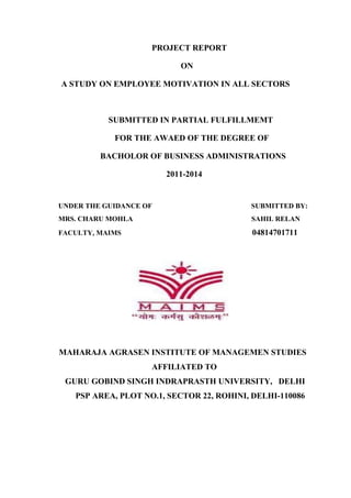PROJECT REPORT
ON
A STUDY ON EMPLOYEE MOTIVATION IN ALL SECTORS
SUBMITTED IN PARTIAL FULFILLMEMT
FOR THE AWAED OF THE DEGREE OF
BACHOLOR OF BUSINESS ADMINISTRATIONS
2011-2014
UNDER THE GUIDANCE OF SUBMITTED BY:
MRS. CHARU MOHLA SAHIL RELAN
FACULTY, MAIMS 04814701711
MAHARAJA AGRASEN INSTITUTE OF MANAGEMEN STUDIES
AFFILIATED TO
GURU GOBIND SINGH INDRAPRASTH UNIVERSITY, DELHI
PSP AREA, PLOT NO.1, SECTOR 22, ROHINI, DELHI-110086
 