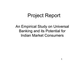 1 
Project Report 
An Empirical Study on Universal 
Banking and its Potential for 
Indian Market Consumers 
 