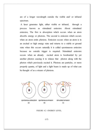 (12)
are of a longer wavelength outside the visible and/ or infrared
spectrum.
A laser generates light, either visible or infrared, through a
process known as stimulated emission. About stimulated
emission, The first is absorption which occurs when an atom
absorbs energy or photons. The second is emission which occurs
when an atom emits photons. Emission occurs when an atom is in
an excited or high energy state and returns to a stable or ground
state when this occurs naturally it is called spontaneous emission
because no outside trigger is required. Stimulated emission
occurs when an already excited atom is bombarded by yet
another photon causing it to release that photon along with the
photon which previously excited it. Photons are particles, or more
properly quanta, of light and a light beam is made up of what can
be thought of as a stream of photons.
FIGURE 4.2 –ENERGY LEVEL.
 