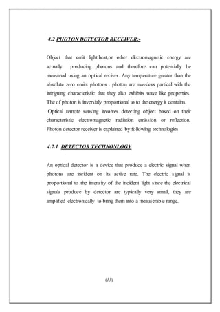 (13)
4.2 PHOTON DETECTOR RECEIVER:-
Object that emit light,heat,or other electromagnetic energy are
actually producing photons and therefore can potentially be
measured using an optical reciver. Any temperature greater than the
absolute zero emits photons . photon are massless partical with the
intriguing characteristic that they also exhibits wave like properties.
The of photon is inversialy proportional to to the energy it contains.
Optical remote sensing involves detecting object based on their
characteristic electromagnetic radiation emission or reflection.
Photon detector receiver is explained by following technologies
4.2.1 DETECTOR TECHNONLOGY
An optical detector is a device that produce a electric signal when
photons are incident on its active rate. The electric signal is
proportional to the intensity of the incident light since the electrical
signals produce by detector are typically very small, they are
amplified electronically to bring them into a meauserable range.
 