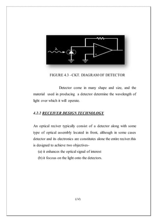 (14)
FIGURE 4.3 –CKT. DIAGRAM OF DETECTOR
Detector come in many shape and size, and the
material used in producing a detector determine the wavelength of
light over which it will operate.
4.2.2 RECEIVER DESIGN TECHNOLOGY
An optical reciver typically consist of a detector along with some
type of optical assembly located in front, although in some cases
detector and its electronics are constitutes alone the entire reciver.this
is designed to achieve two objectives-
(a) it enhances the optical signal of interest
(b) it focous on the light onto the detectors.
 