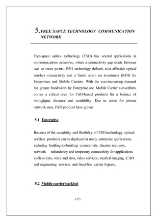 (17)
5.FREE SAPCE TECHNOLOGY COMMUNICATION
NETWORK
Free-space optics technology (FSO) has several applications in
communications networks, where a connectivity gap exists between
two or more points. FSO technology delivers cost-effective optical
wireless connectivity and a faster return on investment (ROI) for
Enterprises and Mobile Carriers. With the ever-increasing demand
for greater bandwidth by Enterprise and Mobile Carrier subscribers
comes a critical need for FSO-based products for a balance of
throughput, distance and availability. Due to some for private
network uses, FSO product have grown
5.1 Enterprise
Because of the scalability and flexibility of FSO technology, optical
wireless products can be deployed in many enterprise applications
including building-to-building connectivity, disaster recovery,
network redundancy and temporary connectivity for applications
such as data, voice and data, video services, medical imaging, CAD
and engineering services, and fixed-line carrier bypass.
5.2 Mobile carrier backhul
 