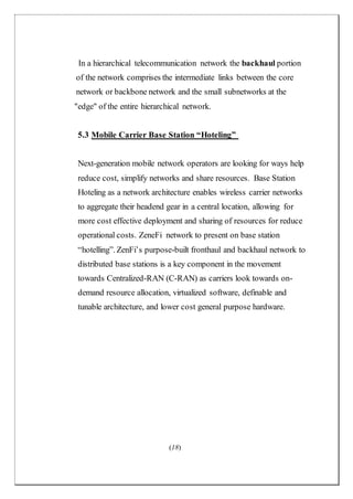 (18)
In a hierarchical telecommunication network the backhaul portion
of the network comprises the intermediate links between the core
network or backbone network and the small subnetworks at the
"edge" of the entire hierarchical network.
5.3 Mobile Carrier Base Station “Hoteling”
Next-generation mobile network operators are looking for ways help
reduce cost, simplify networks and share resources. Base Station
Hoteling as a network architecture enables wireless carrier networks
to aggregate their headend gear in a central location, allowing for
more cost effective deployment and sharing of resources for reduce
operational costs. ZeneFi network to present on base station
“hotelling”. ZenFi’s purpose-built fronthaul and backhaul network to
distributed base stations is a key component in the movement
towards Centralized-RAN (C-RAN) as carriers look towards on-
demand resource allocation, virtualized software, definable and
tunable architecture, and lower cost general purpose hardware.
 