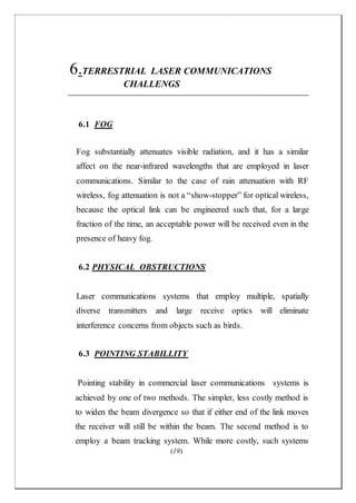 (19)
6.TERRESTRIAL LASER COMMUNICATIONS
CHALLENGS
6.1 FOG
Fog substantially attenuates visible radiation, and it has a similar
affect on the near-infrared wavelengths that are employed in laser
communications. Similar to the case of rain attenuation with RF
wireless, fog attenuation is not a “show-stopper” for optical wireless,
because the optical link can be engineered such that, for a large
fraction of the time, an acceptable power will be received even in the
presence of heavy fog.
6.2 PHYSICAL OBSTRUCTIONS
Laser communications systems that employ multiple, spatially
diverse transmitters and large receive optics will eliminate
interference concerns from objects such as birds.
6.3 POINTING STABILLITY
Pointing stability in commercial laser communications systems is
achieved by one of two methods. The simpler, less costly method is
to widen the beam divergence so that if either end of the link moves
the receiver will still be within the beam. The second method is to
employ a beam tracking system. While more costly, such systems
 