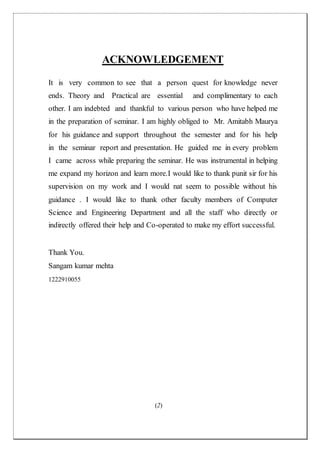 (2)
ACKNOWLEDGEMENT
It is very common to see that a person quest for knowledge never
ends. Theory and Practical are essential and complimentary to each
other. I am indebted and thankful to various person who have helped me
in the preparation of seminar. I am highly obliged to Mr. Amitabh Maurya
for his guidance and support throughout the semester and for his help
in the seminar report and presentation. He guided me in every problem
I came across while preparing the seminar. He was instrumental in helping
me expand my horizon and learn more.I would like to thank punit sir for his
supervision on my work and I would nat seem to possible without his
guidance . I would like to thank other faculty members of Computer
Science and Engineering Department and all the staff who directly or
indirectly offered their help and Co-operated to make my effort successful.
Thank You.
Sangam kumar mehta
1222910055
 