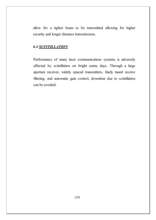 (20)
allow for a tighter beam to be transmitted allowing for higher
security and longer distance transmissions.
6.4 SCINTILLATION
Performance of many laser communications systems is adversely
affected by scintillation on bright sunny days. Through a large
aperture receiver, widely spaced transmitters, finely tuned receive
filtering, and automatic gain control, downtime due to scintillation
can be avoided.
 