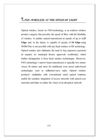 (21)
7.FSO :WIRELESS AT THE SPEED OF LIGHT
Optical wireless, based on FSO-technology, is an outdoor wireless
product category that provides the speed of fiber, with the flexibility
of wireless. It enables optical transmission at speeds of up to 1.25
Gbps and, in the future, is capable of speeds of 10 Gbps using
WDM.This is not possible with any fixed wireless or RF technology.
Optical wireless also eliminates the need to buy expensive spectrum
(it requires no municipal license approvals worldwide), which
further distinguishes it from fixed wireless technologies. Moreover,
FSO technology’s narrow beam transmission is typically two meters
versus 20 meters and more for traditional, even newer radio-based
technologies such as millimeter-wave radio. Optical wireless
products' similarities with conventional wired optical solutions
enable the seamless integration of access networks with optical core
networks and helps to realize the vision of an all-optical network.
 