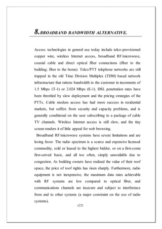 (22)
8.BROADBAND BANDWIDTH ALTERNATIVE.
Access technologies in general use today include telco-provisioned
copper wire, wireless Internet access, broadband RF/microwave,
coaxial cable and direct optical fiber connections (fiber to the
building; fiber to the home). Telco/PTT telephone networks are still
trapped in the old Time Division Multiplex (TDM) based network
infrastructure that rations bandwidth to the customer in increments of
1.5 Mbps (T-1) or 2.024 Mbps (E-1). DSL penetration rates have
been throttled by slow deployment and the pricing strategies of the
PTTs. Cable modem access has had more success in residential
markets, but suffers from security and capacity problems, and is
generally conditional on the user subscribing to a package of cable
TV channels. Wireless Internet access is still slow, and the tiny
screen renders it of little appeal for web browsing.
Broadband RF/microwave systems have severe limitations and are
losing favor. The radio spectrum is a scarce and expensive licensed
commodity, sold or leased to the highest bidder, or on a first-come
first-served basis, and all too often, simply unavailable due to
congestion. As building owners have realized the value of their roof
space, the price of roof rights has risen sharply. Furthermore, radio
equipment is not inexpensive, the maximum data rates achievable
with RF systems are low compared to optical fiber, and
communications channels are insecure and subject to interference
from and to other systems (a major constraint on the use of radio
systems).
 