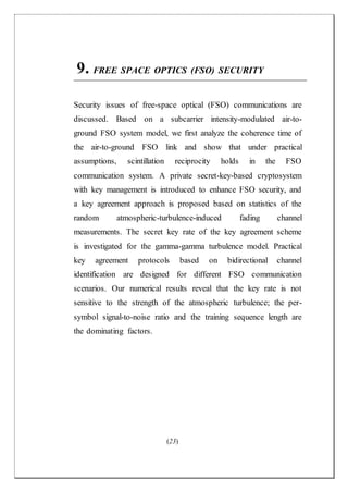 (23)
9. FREE SPACE OPTICS (FSO) SECURITY
Security issues of free-space optical (FSO) communications are
discussed. Based on a subcarrier intensity-modulated air-to-
ground FSO system model, we first analyze the coherence time of
the air-to-ground FSO link and show that under practical
assumptions, scintillation reciprocity holds in the FSO
communication system. A private secret-key-based cryptosystem
with key management is introduced to enhance FSO security, and
a key agreement approach is proposed based on statistics of the
random atmospheric-turbulence-induced fading channel
measurements. The secret key rate of the key agreement scheme
is investigated for the gamma-gamma turbulence model. Practical
key agreement protocols based on bidirectional channel
identification are designed for different FSO communication
scenarios. Our numerical results reveal that the key rate is not
sensitive to the strength of the atmospheric turbulence; the per-
symbol signal-to-noise ratio and the training sequence length are
the dominating factors.
 