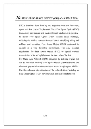 (24)
10.HOW FREE SPACE OPTICS (FSO) CAN HELP YOU
FSO’s freedom from licensing and regulation translates into ease,
speed and low cost of deployment. Since Free Space Optics (FSO)
transceivers can transmit and receive through windows, it is possible
to mount Free Space Optics (FSO) systems inside buildings,
reducing the need to compete for roof space, simplifying wiring and
cabling, and permitting Free Space Optics (FSO) equipment to
operate in a very favorable environment. The only essential
requirement for Free Space Optics (FSO) or optical wireless
transmission is line of sight between the two ends of the link.
For Metro Area Network (MAN) providers the last mile or even feet
can be the most daunting. Free Space Optics (FSO) networks can
close this gap and allow new customers access to high-speed MAN’s.
Providers also can take advantage of the reduced risk of installing an
Free Space Optics (FSO) network which can later be redeployed.
 