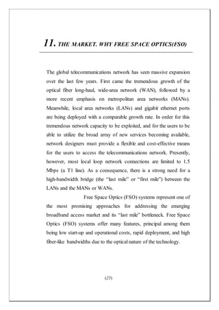 (25)
11.THE MARKET. WHY FREE SPACE OPTICS(FSO)
The global telecommunications network has seen massive expansion
over the last few years. First came the tremendous growth of the
optical fiber long-haul, wide-area network (WAN), followed by a
more recent emphasis on metropolitan area networks (MANs).
Meanwhile, local area networks (LANs) and gigabit ethernet ports
are being deployed with a comparable growth rate. In order for this
tremendous network capacity to be exploited, and for the users to be
able to utilize the broad array of new services becoming available,
network designers must provide a flexible and cost-effective means
for the users to access the telecommunications network. Presently,
however, most local loop network connections are limited to 1.5
Mbps (a T1 line). As a consequence, there is a strong need for a
high-bandwidth bridge (the “last mile” or “first mile”) between the
LANs and the MANs or WANs.
Free Space Optics (FSO) systems represent one of
the most promising approaches for addressing the emerging
broadband access market and its “last mile” bottleneck. Free Space
Optics (FSO) systems offer many features, principal among them
being low start-up and operational costs, rapid deployment, and high
fiber-like bandwidths due to the optical nature of the technology.
 