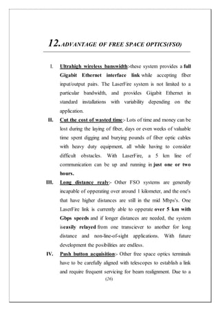 (26)
12.ADVANTAGE OF FREE SPACE OPTICS(FSO)
I. Ultrahigh wireless banswidth:-these system provides a full
Gigabit Ethernet interface link while accepting fiber
input/output pairs. The LaserFire system is not limited to a
particular bandwidth, and provides Gigabit Ethernet in
standard installations with variability depending on the
application.
II. Cut the cost of wasted time:- Lots of time and money can be
lost during the laying of fiber, days or even weeks of valuable
time spent digging and burying pounds of fiber optic cables
with heavy duty equipment, all while having to consider
difficult obstacles. With LaserFire, a 5 km line of
communication can be up and running in just one or two
hours.
III. Long distance realy:- Other FSO systems are generally
incapable of opperating over around 1 kilometer, and the one's
that have higher distances are still in the mid Mbps's. One
LaserFire link is currently able to opperate over 5 km with
Gbps speeds and if longer distances are needed, the system
iseasily relayed from one transciever to another for long
distance and non-line-of-sight applications. With future
development the posibilities are endless.
IV. Push button acquisition:- Other free space optics terminals
have to be carefully aligned with telescopes to establish a link
and require frequent servicing for beam realignment. Due to a
 