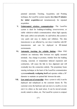 (27)
patented automatic Tracking, Acquisition, and Pointing
technique, the LaserFire system requires less than 15 minutes
for initial acquisition and instantaneously for repeated
acquisition.
V. Uninterupted wireless communication:- The LaserFire
system is ideal for building-to-building, tower-to-tower, or
stable vehicle-to-vehicle communications where high capacity
fiber optic cable is not advisable. As said before, this system is
very quick and easy to deploy and withdraw. The data
transmission is not affected by, nor does it interfere with RF
transmissions and can be deployed in RF-denied
environments.
VI. Automatic tracking for reliable linking:- Other FSO
solutions are stationary links between two rigidly mounted
terminals. Any change in position, whether from the building
swaying, seasonal, or temperature induced expansion and
contraction, will cause the link to lose alignment and will
eventually lose the connection entirely. The proprietary beam
steering technique at the heart of the LaserFire communication
systemcontinually realigning itself and operates within a 30°
diameter to maintain an optimal link between the units.
VII. Low total cost of ownership:- these system is sold, it can be
deployed and redeployed as the customer deems fit. The
customer owns the hardware and can move it, resell it, or even
rent it to others as the need arises. It can be moved around,
resold, rented to others, etc. The LaserFire system is compact
 