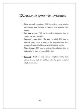 (29)
13.FREE SPACE OPTICS (FSO) APPLICATION
 Metro network extensions:- FSO is used to extend existing
metropolitan area fiberings to connect new networks from
outside.
 Last mile access:- FSO can be used in high-speed links to
connect end users with ISPs.
 Enterprise connectivity:- The ease in which FSO can be
installed makes them a solution for interconnecting LAN
segments, housed in buildings separated by public streets.
 Fiber backup:- FSO may be deployed in redundant links to
backup fiber in place of a second fiber link.
 Backhaul:- Used to carry cellular telephone traffic from
antenna towers back to facilities into the public switched
telephone networks.
 