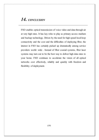 (30)
14. CONCLUSION
FSO enables optical transmission of voice video and data through air
at very high rates. It has key roles to play as primary access medium
and backup technology. Driven by the need for high speed local loop
connectivity and the cost and the difficulties of deploying fiber, the
interest in FSO has certainly picked up dramatically among service
providers world- wide . Instead of fiber coaxial systems, fiber laser
systems may turn out to be the best way to deliver high data rates to
your home. FSO continues to accelerate the vision of all optical
networks cost effectively, reliably and quickly with freedom and
flexibility of deployment.
 