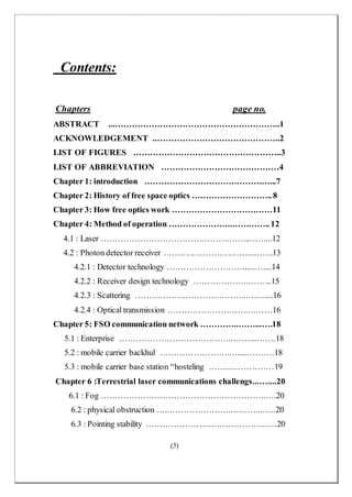 (5)
Contents:
Chapters page no.
ABSTRACT ...…………………………………………………..1
ACKNOWLEDGEMENT ..……………………………………..2
LIST OF FIGURES ……………………………………………..3
LIST OF ABBREVIATION ……………………………………4
Chapter 1: introduction ………………………………………...7
Chapter 2: History of free space optics ……………………….. 8
Chapter 3: How free optics work ………………………………11
Chapter 4: Method of operation …………………..………….. 12
4.1 : Laser ……………………………………………...……...12
4.2 : Photon detector receiver …………………………...…….13
4.2.1 : Detector technology ………………………......…....14
4.2.2 : Receiver design technology ………………..……...15
4.2.3 : Scattering …………………………………..……....16
4.2.4 : Optical transmission ………………………..………16
Chapter 5: FSO communication network …………..……...….18
5.1 : Enterprise …………………………………..……...…….18
5.2 : mobile carrier backhul ……………………..…...……….18
5.3 : mobile carrier base station “hosteling ……...……………19
Chapter 6 :Terrestrial laser communications challengs...…....20
6.1 : Fog …………………………………………………..….20
6.2 : physical obstruction …..…………………..………...….20
6.3 : Pointing stability …………………...………………...…20
 