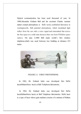(8)
Optical communication has been used thousand of year. In
1880,Alexander Graham Bell and his assistant Charles summer
tainter created photophone at Bell's newly established laboratory in
washington,Dc. Bell patented photophone, which modulated light
reflect from the sun with a voice signal and transmitted that across
the free space to a solid state dectecor.thus was born FSO(free space
optics). On june 3,1880 Bell made world’s first wireless
telephone,which was used between two building at distance 213
meter.
FIGURE 2.1 –FIRST PHOTOPHONE.
In 1962, Dr. Erahard kube was developed first HeNe
laser(HeliumNeon laser) at Bell Telephone laboratories.
In 1962, Dr. Erahard kube was developed first HeNe
laser(HeliumNeon laser) at Bell Telephone laboratories. HeNe laser
is a type of laser whose gain medium consists of a mixture of Helium
 