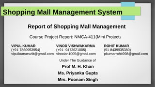 Shopping Mall Management System
Report of Shopping Mall Management
Course Project Report: NMCA-411(Mini Project)
VIPUL KUMAR
(+91-7860953954)
vipulkumarsviit@gmail.com
VINOD VISHWAKARMA
(+91- 9473621005)
vinodan1005@gmail.com
ROHIT KUMAR
(91-8439935380)
pkumarrohit998@gmail.com
Under The Guidance of
Prof M. H. Khan
Ms. Priyanka Gupta
Mrs. Poonam Singh
 