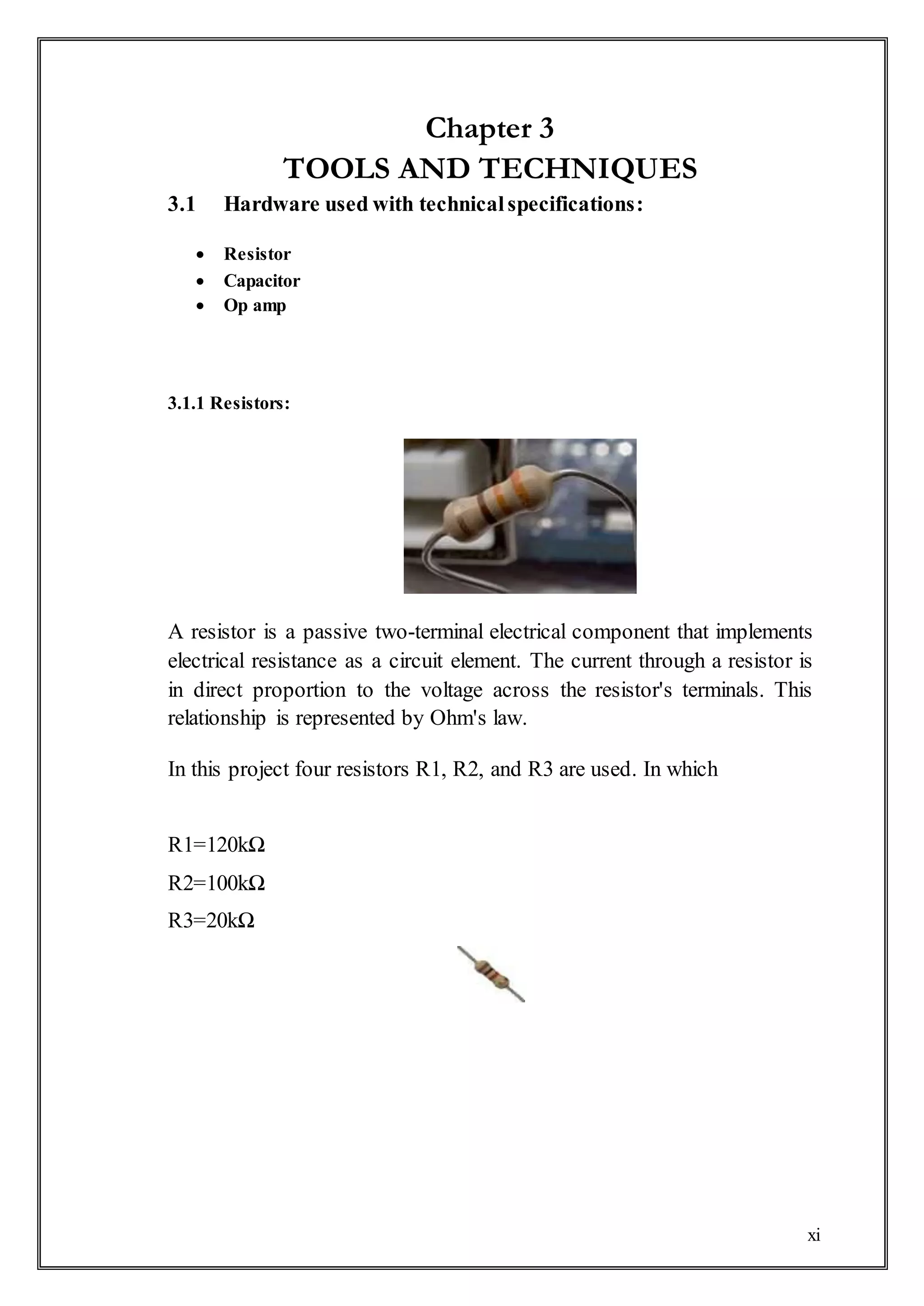 xi
Chapter 3
TOOLS AND TECHNIQUES
3.1 Hardware used with technicalspecifications:
 Resistor
 Capacitor
 Op amp
3.1.1 Resistors:
A resistor is a passive two-terminal electrical component that implements
electrical resistance as a circuit element. The current through a resistor is
in direct proportion to the voltage across the resistor's terminals. This
relationship is represented by Ohm's law.
In this project four resistors R1, R2, and R3 are used. In which
R1=120kΩ
R2=100kΩ
R3=20kΩ
 