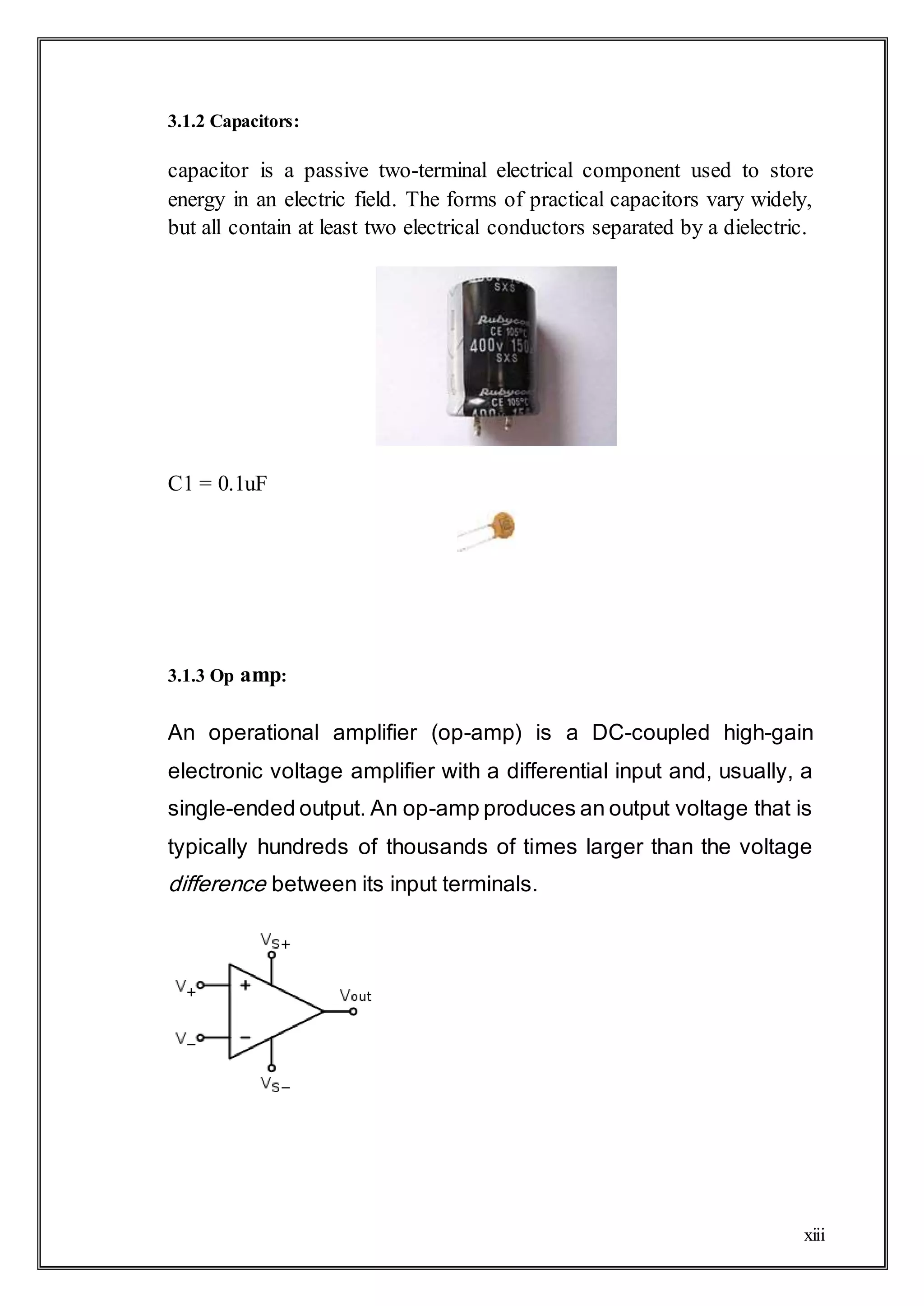 xiii
3.1.2 Capacitors:
capacitor is a passive two-terminal electrical component used to store
energy in an electric field. The forms of practical capacitors vary widely,
but all contain at least two electrical conductors separated by a dielectric.
C1 = 0.1uF
3.1.3 Op amp:
An operational amplifier (op-amp) is a DC-coupled high-gain
electronic voltage amplifier with a differential input and, usually, a
single-ended output. An op-amp produces an output voltage that is
typically hundreds of thousands of times larger than the voltage
difference between its input terminals.
 